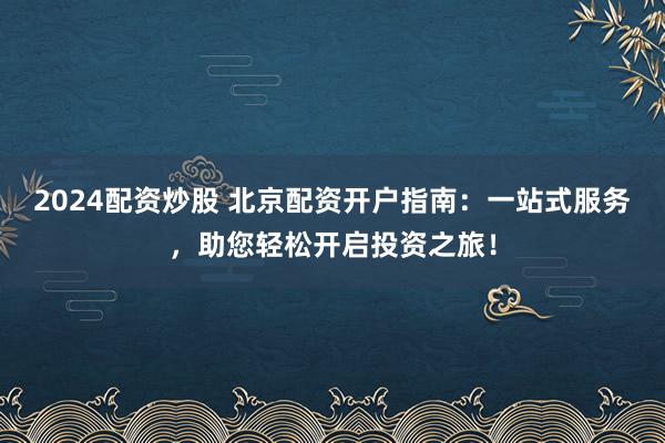 2024配资炒股 北京配资开户指南：一站式服务，助您轻松开启投资之旅！