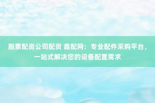 股票配资公司配资 鑫配网：专业配件采购平台，一站式解决您的设备配置需求