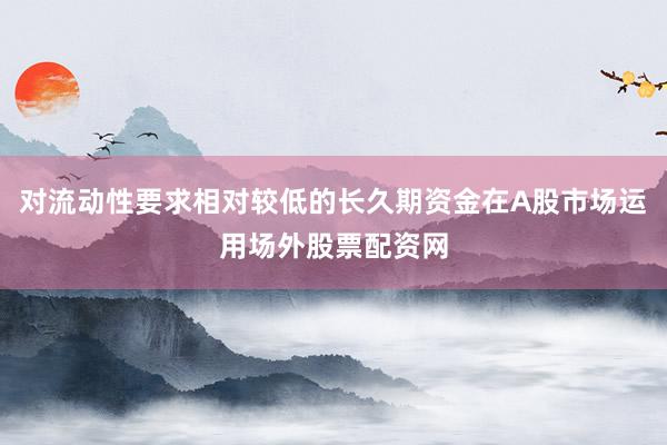 对流动性要求相对较低的长久期资金在A股市场运用场外股票配资网