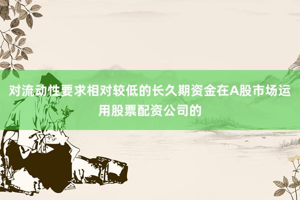 对流动性要求相对较低的长久期资金在A股市场运用股票配资公司的