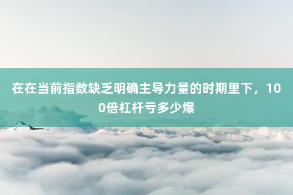 在在当前指数缺乏明确主导力量的时期里下，100倍杠杆亏多少爆