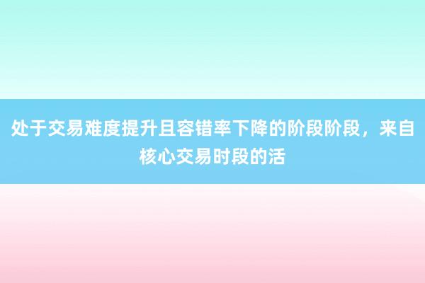 处于交易难度提升且容错率下降的阶段阶段，来自核心交易时段的活