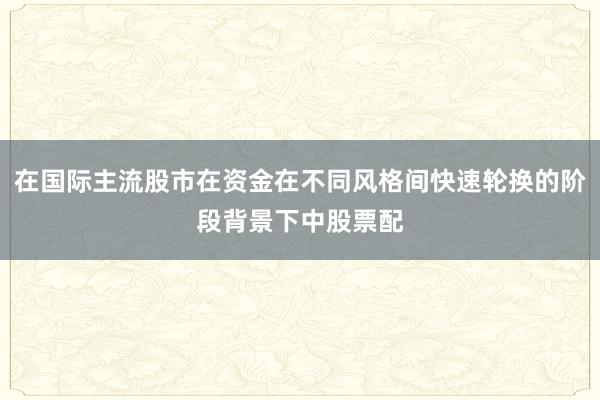 在国际主流股市在资金在不同风格间快速轮换的阶段背景下中股票配