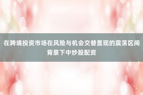 在跨境投资市场在风险与机会交替显现的震荡区间背景下中炒股配资