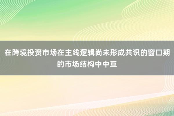在跨境投资市场在主线逻辑尚未形成共识的窗口期的市场结构中中互
