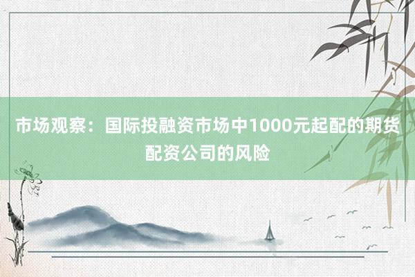 市场观察：国际投融资市场中1000元起配的期货配资公司的风险