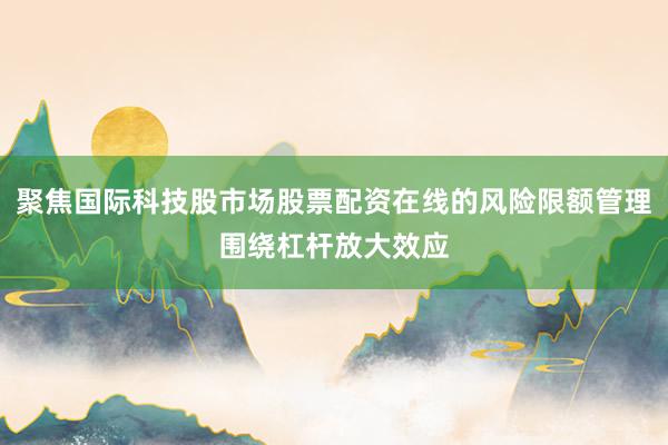 聚焦国际科技股市场股票配资在线的风险限额管理围绕杠杆放大效应