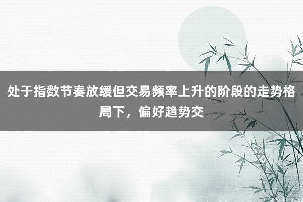 处于指数节奏放缓但交易频率上升的阶段的走势格局下，偏好趋势交