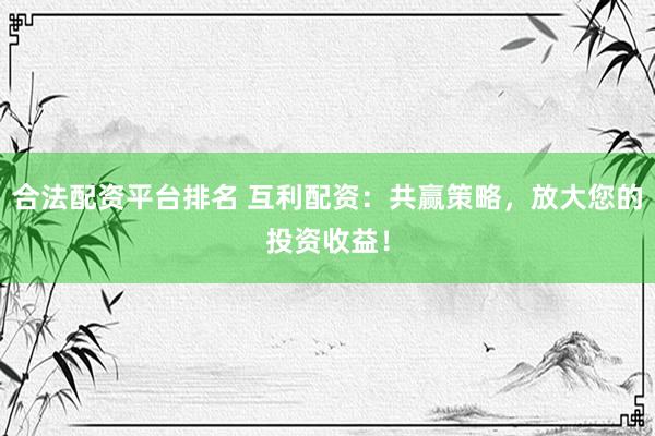 合法配资平台排名 互利配资：共赢策略，放大您的投资收益！