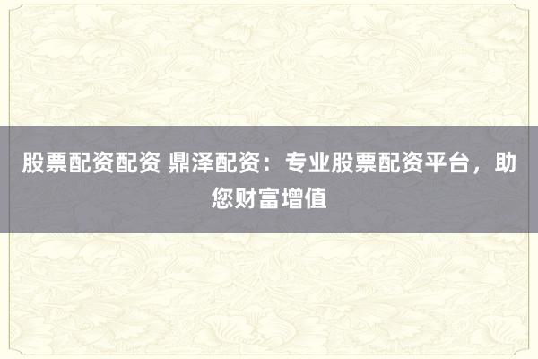 股票配资配资 鼎泽配资：专业股票配资平台，助您财富增值