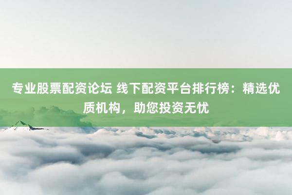 专业股票配资论坛 线下配资平台排行榜：精选优质机构，助您投资无忧