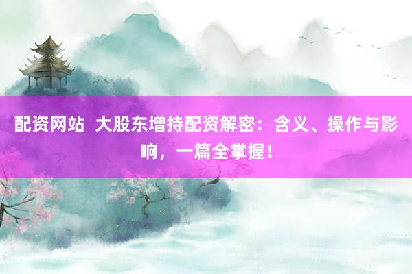 配资网站  大股东增持配资解密：含义、操作与影响，一篇全掌握！