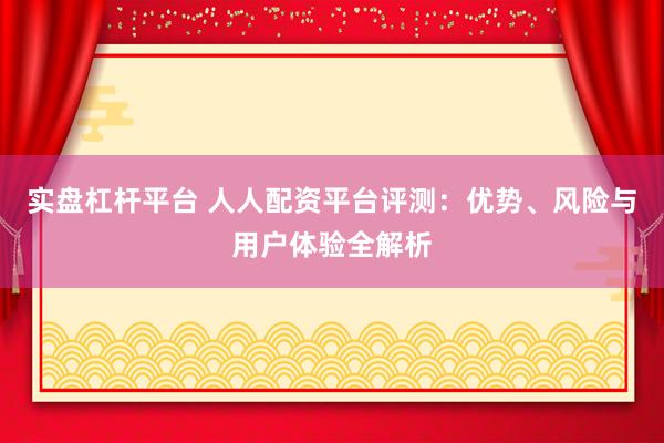 实盘杠杆平台 人人配资平台评测：优势、风险与用户体验全解析