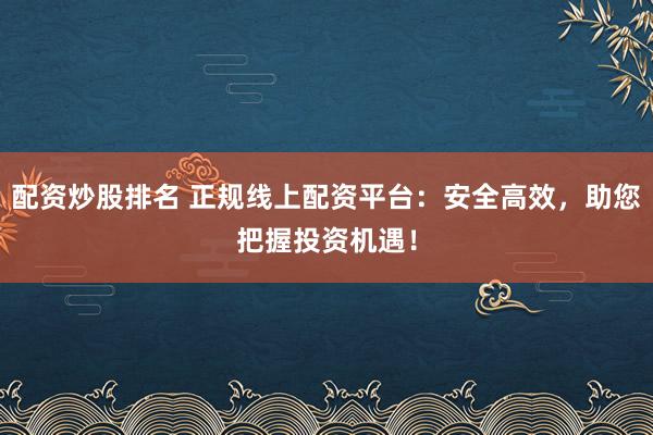 配资炒股排名 正规线上配资平台：安全高效，助您把握投资机遇！