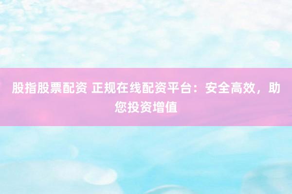 股指股票配资 正规在线配资平台：安全高效，助您投资增值