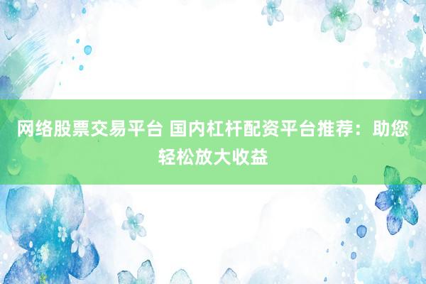 网络股票交易平台 国内杠杆配资平台推荐：助您轻松放大收益