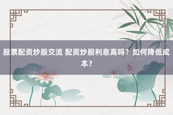 股票配资炒股交流 配资炒股利息高吗？如何降低成本？