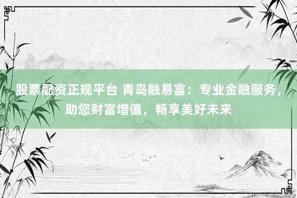 股票配资正规平台 青岛融易富：专业金融服务，助您财富增值，畅享美好未来