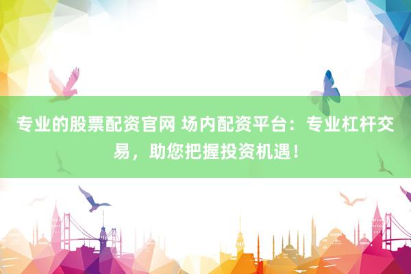 专业的股票配资官网 场内配资平台：专业杠杆交易，助您把握投资机遇！