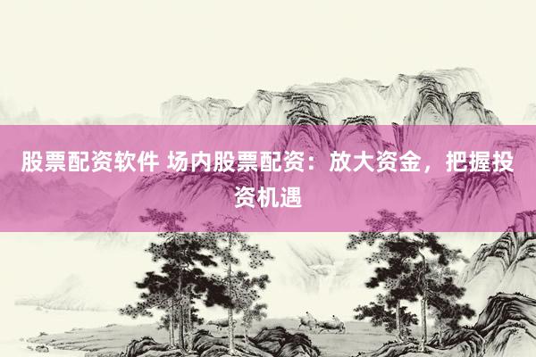 股票配资软件 场内股票配资：放大资金，把握投资机遇