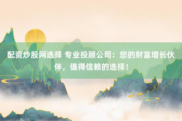 配资炒股网选择 专业投顾公司：您的财富增长伙伴，值得信赖的选择！