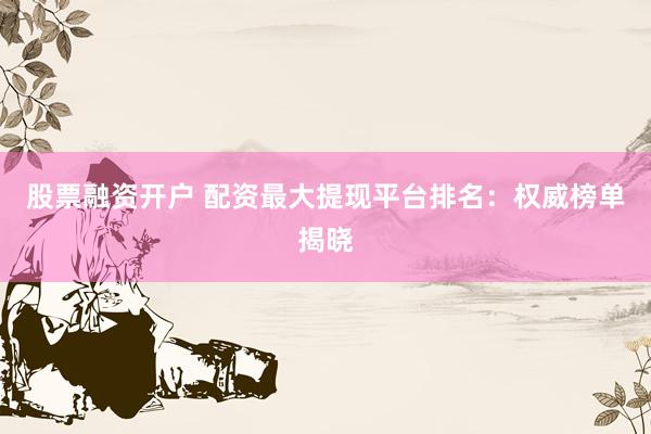 股票融资开户 配资最大提现平台排名：权威榜单揭晓