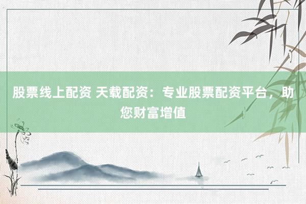 股票线上配资 天载配资：专业股票配资平台，助您财富增值
