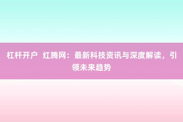 杠杆开户  红腾网：最新科技资讯与深度解读，引领未来趋势
